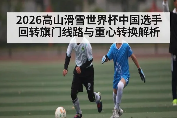 2026高山滑雪世界杯中国选手回转旗门线路与重心转换解析